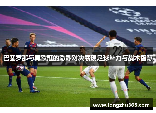巴塞罗那与黑欧冠的激烈对决展现足球魅力与战术智慧